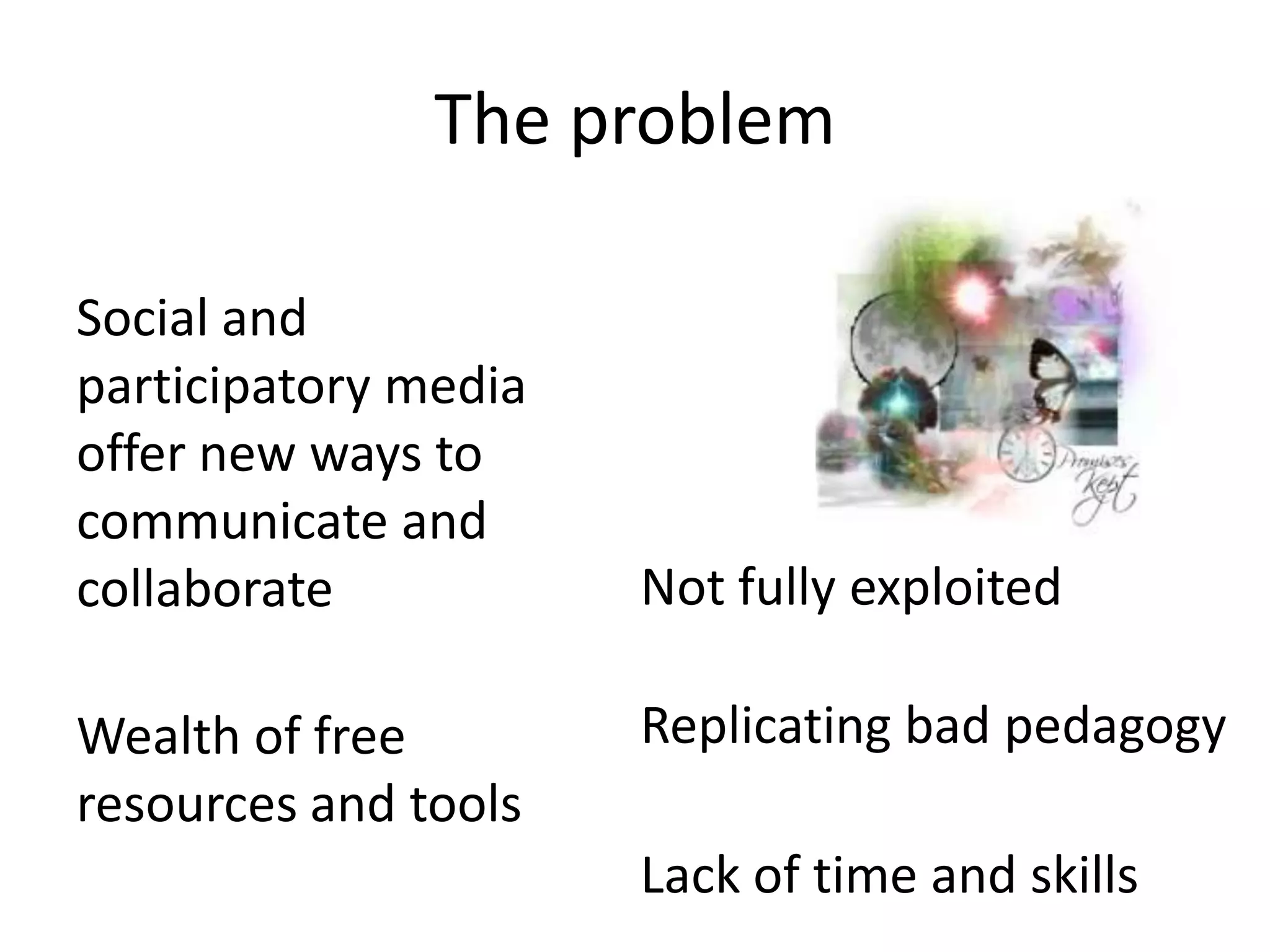 The problem

Social and
participatory media
offer new ways to
communicate and
collaborate           Not fully exploited

Wealth of free        Replicating bad pedagogy
resources and tools
                      Lack of time and skills
 
