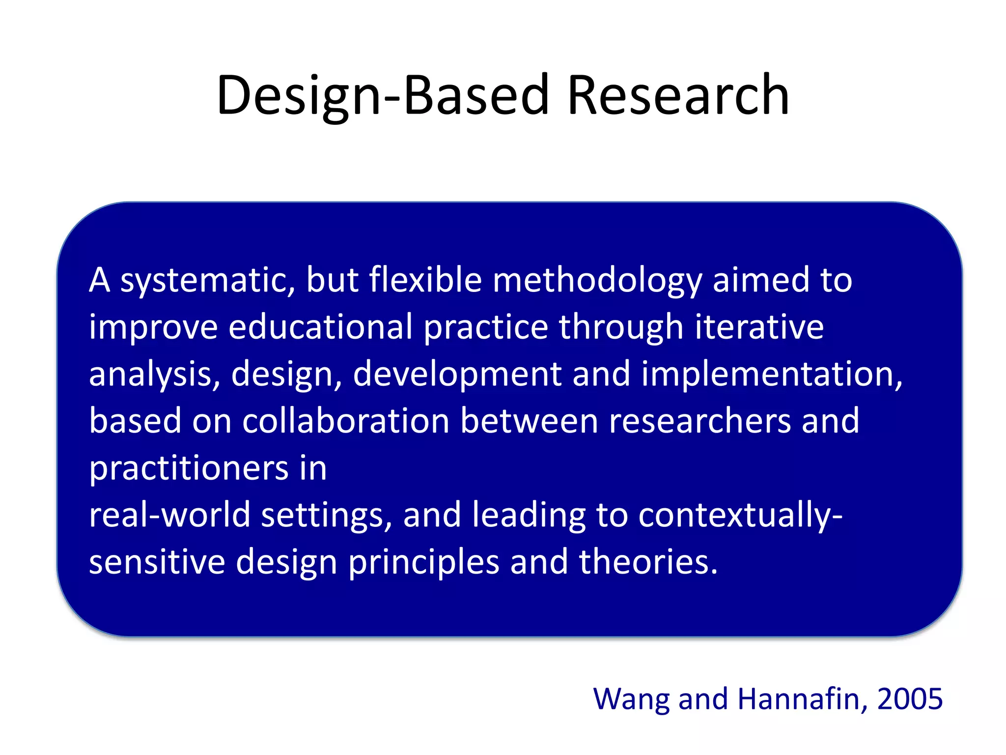Design-Based Research

A systematic, but flexible methodology aimed to
improve educational practice through iterative
analysis, design, development and implementation,
based on collaboration between researchers and
practitioners in
real-world settings, and leading to contextually-
sensitive design principles and theories.


                              Wang and Hannafin, 2005
 