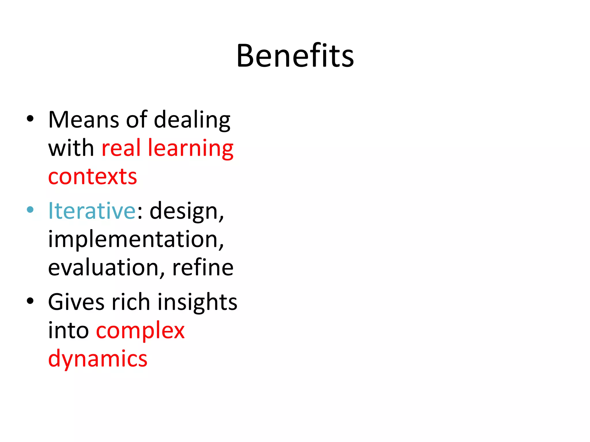 Benefits
• Means of dealing
  with real learning
  contexts
• Iterative: design,
  implementation,
  evaluation, refine
• Gives rich insights
  into complex
  dynamics
 