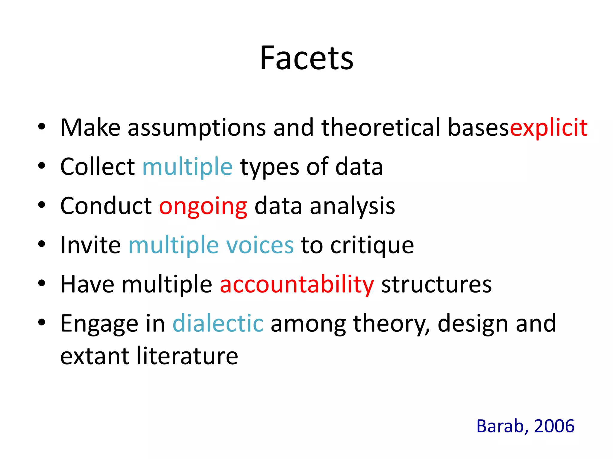 Facets
•   Make assumptions and theoretical basesexplicit
•   Collect multiple types of data
•   Conduct ongoing data analysis
•   Invite multiple voices to critique
•   Have multiple accountability structures
•   Engage in dialectic among theory, design and
    extant literature

                                        Barab, 2006
 