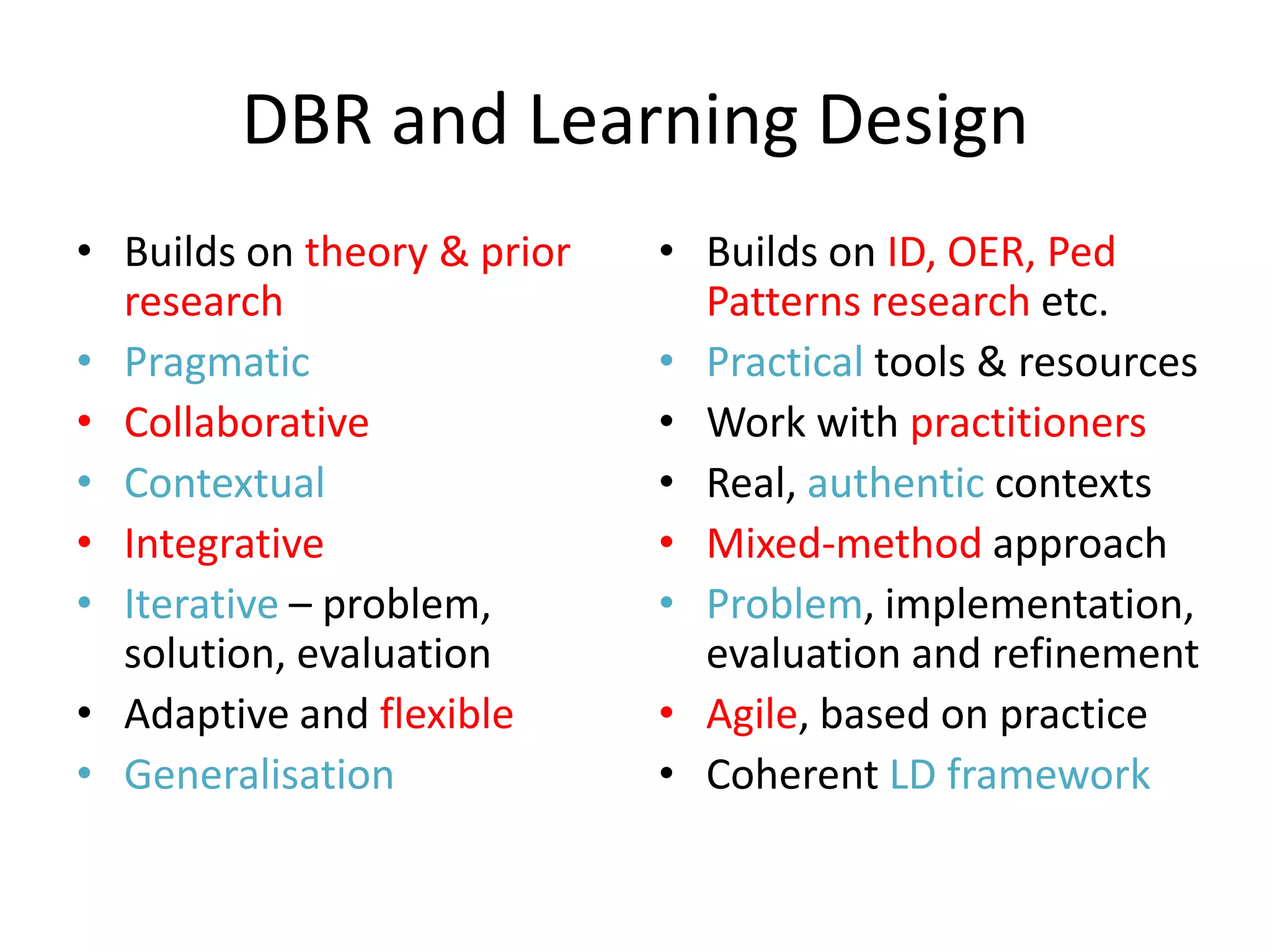 DBR and Learning Design
• Builds on theory & prior   • Builds on ID, OER, Ped
  research                     Patterns research etc.
• Pragmatic                  • Practical tools & resources
• Collaborative              • Work with practitioners
• Contextual                 • Real, authentic contexts
• Integrative                • Mixed-method approach
• Iterative – problem,       • Problem, implementation,
  solution, evaluation         evaluation and refinement
• Adaptive and flexible      • Agile, based on practice
• Generalisation             • Coherent LD framework
 