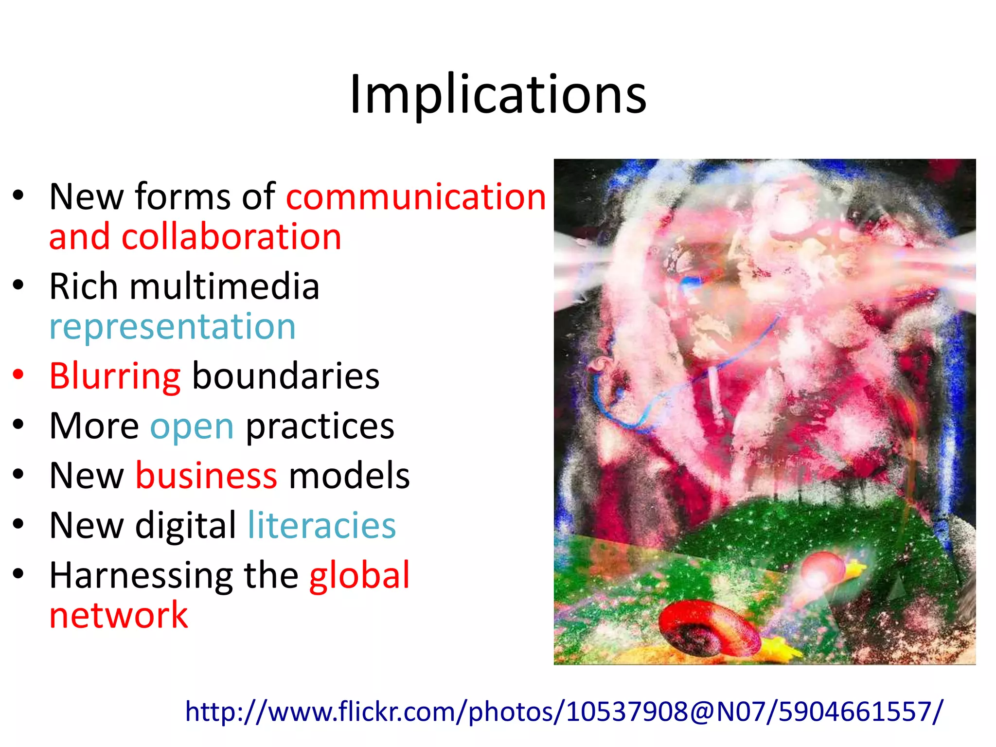 Implications
• New forms of communication
  and collaboration
• Rich multimedia
  representation
• Blurring boundaries
• More open practices
• New business models
• New digital literacies
• Harnessing the global
  network

         http://www.flickr.com/photos/10537908@N07/5904661557/
 
