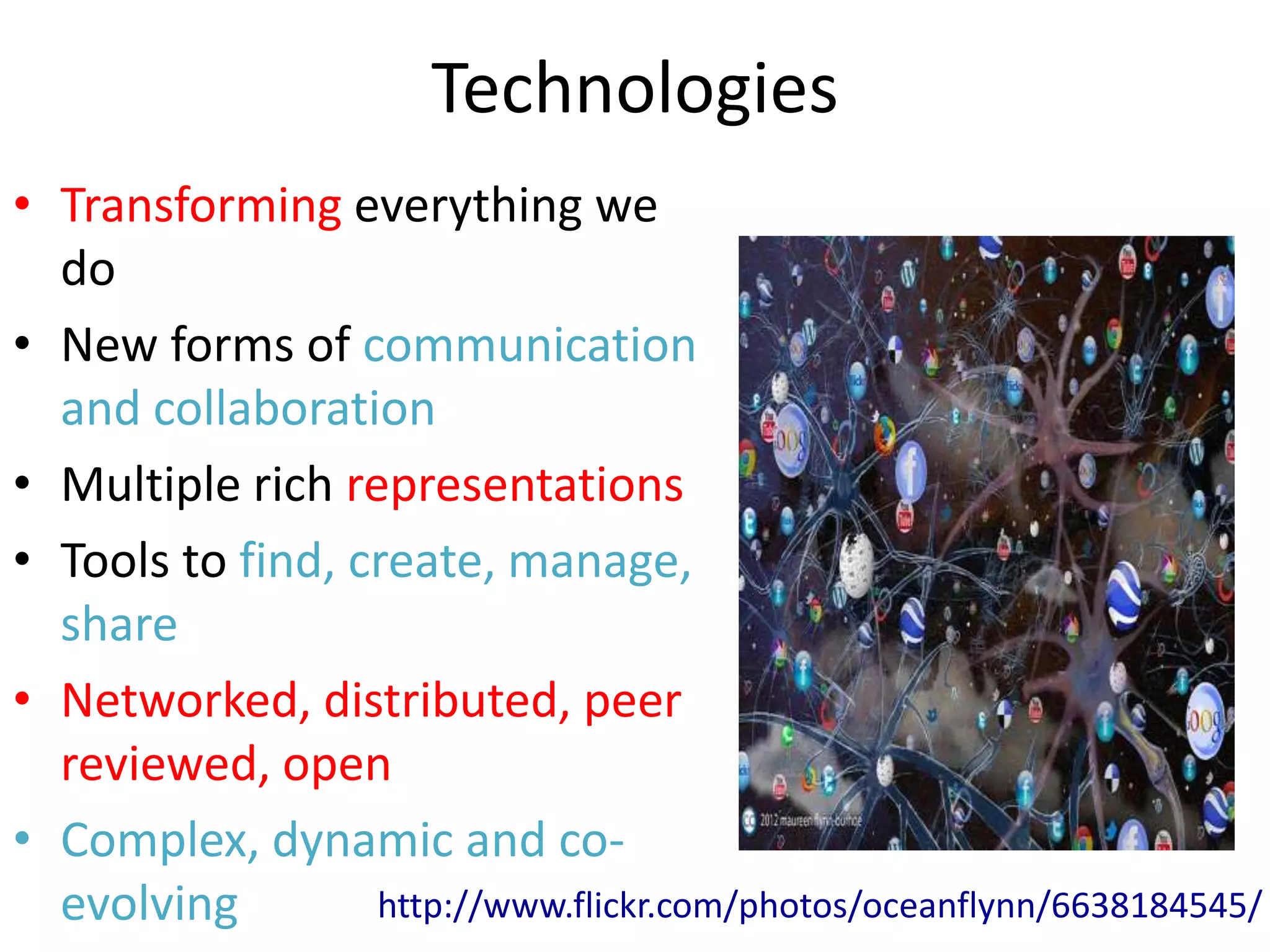 Technologies
• Transforming everything we
  do
• New forms of communication
  and collaboration
• Multiple rich representations
• Tools to find, create, manage,
  share
• Networked, distributed, peer
  reviewed, open
• Complex, dynamic and co-
  evolving        http://www.flickr.com/photos/oceanflynn/6638184545/
 