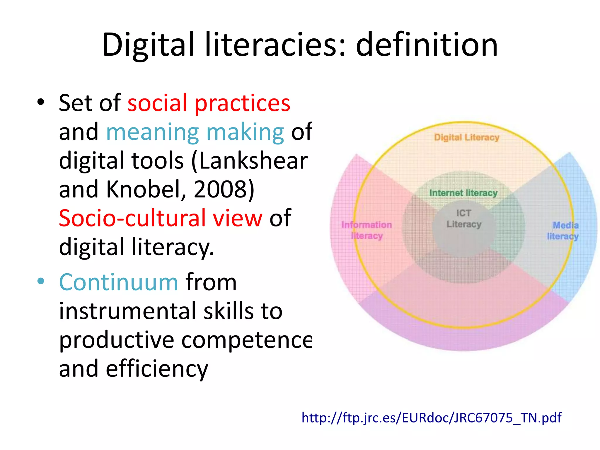 Digital literacies: definition
• Set of social practices
  and meaning making of
  digital tools (Lankshear
  and Knobel, 2008)
  Socio-cultural view of
  digital literacy.
• Continuum from
  instrumental skills to
  productive competence
  and efficiency
                        http://ftp.jrc.es/EURdoc/JRC67075_TN.pdf
 