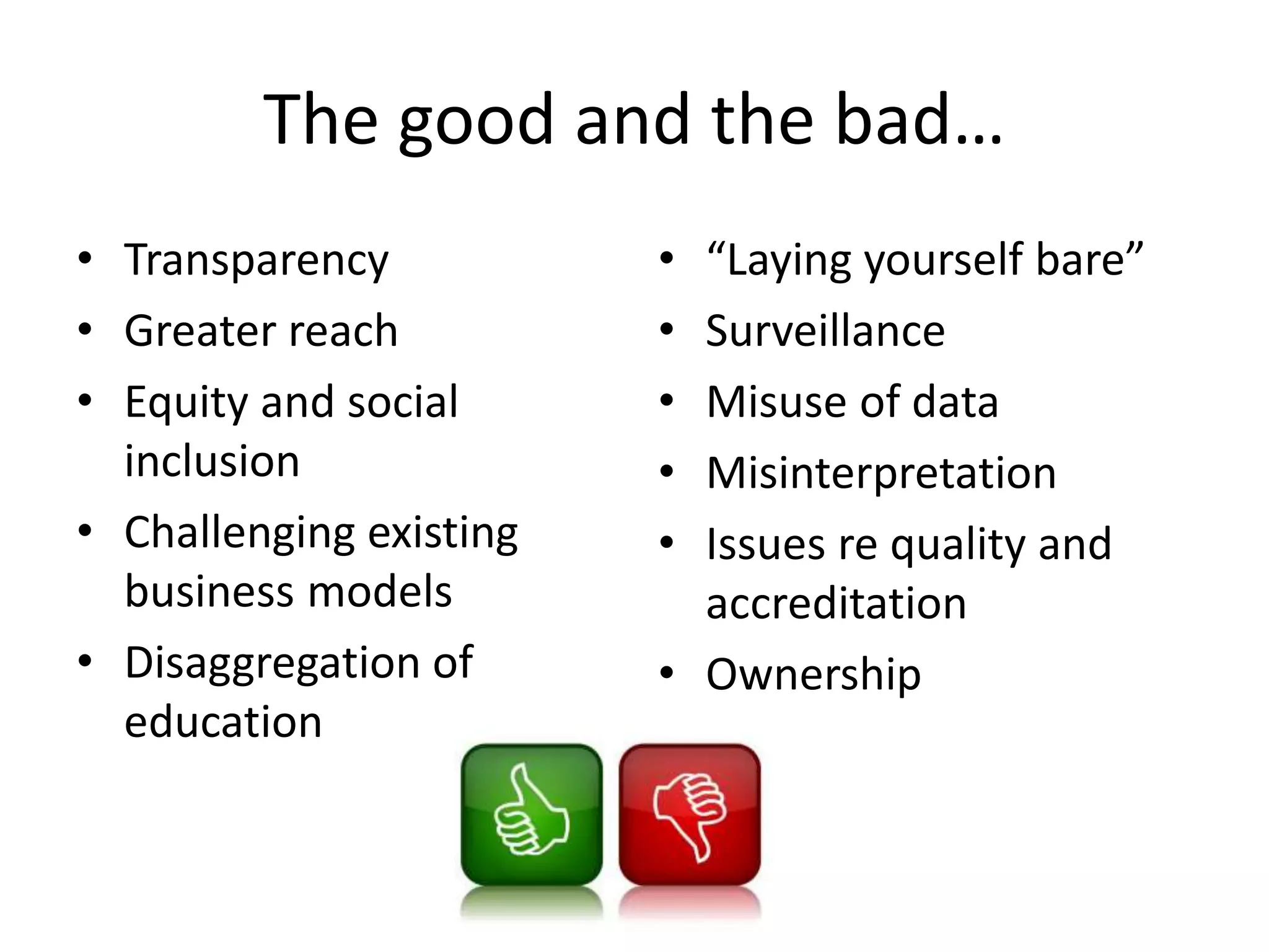 The good and the bad…
• Transparency
• Greater reach
• Equity and social
inclusion
• Challenging existing
business models
• Disaggregation of
education
• “Laying yourself bare”
• Surveillance
• Misuse of data
• Misinterpretation
• Issues re quality and
accreditation
• Ownership
 