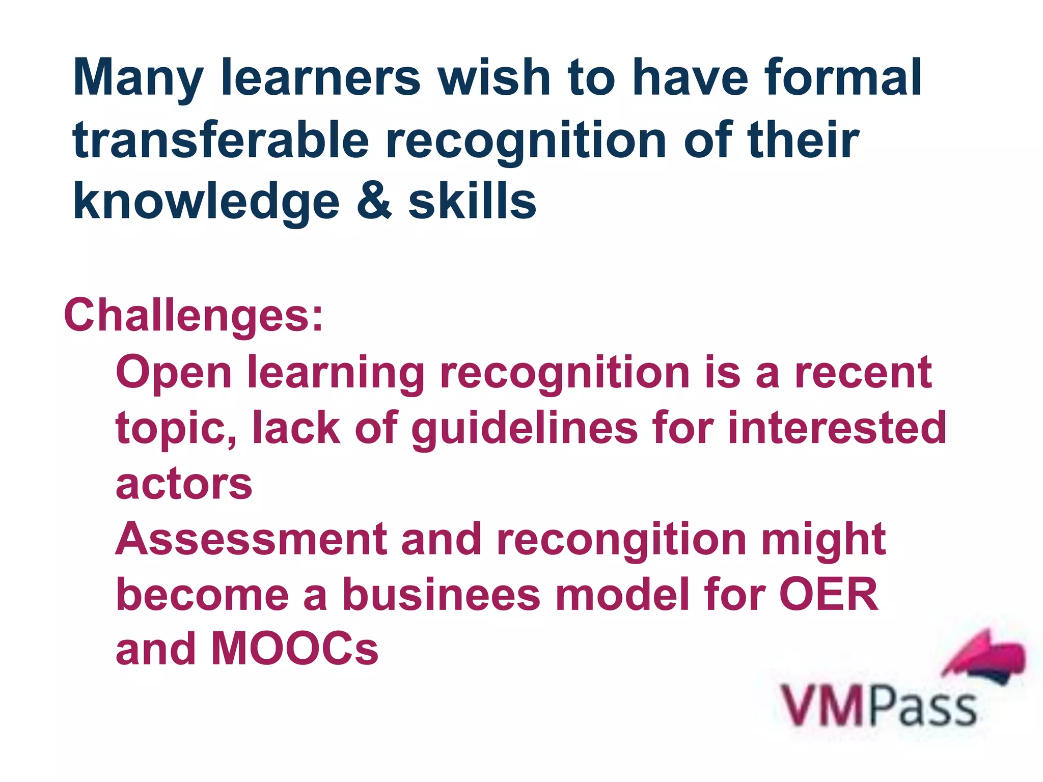 Many learners wish to have formal
transferable recognition of their
knowledge & skills
Challenges:
Open learning recognition is a recent
topic, lack of guidelines for interested
actors
Assessment and recongition might
become a businees model for OER
and MOOCs
 