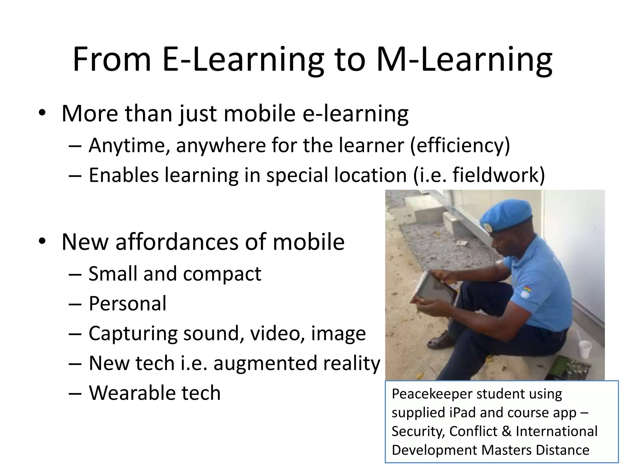 From E-Learning to M-Learning
• More than just mobile e-learning
– Anytime, anywhere for the learner (efficiency)
– Enables learning in special location (i.e. fieldwork)
• New affordances of mobile
– Small and compact
– Personal
– Capturing sound, video, image
– New tech i.e. augmented reality
– Wearable tech Peacekeeper student using
supplied iPad and course app –
Security, Conflict & International
Development Masters Distance
 