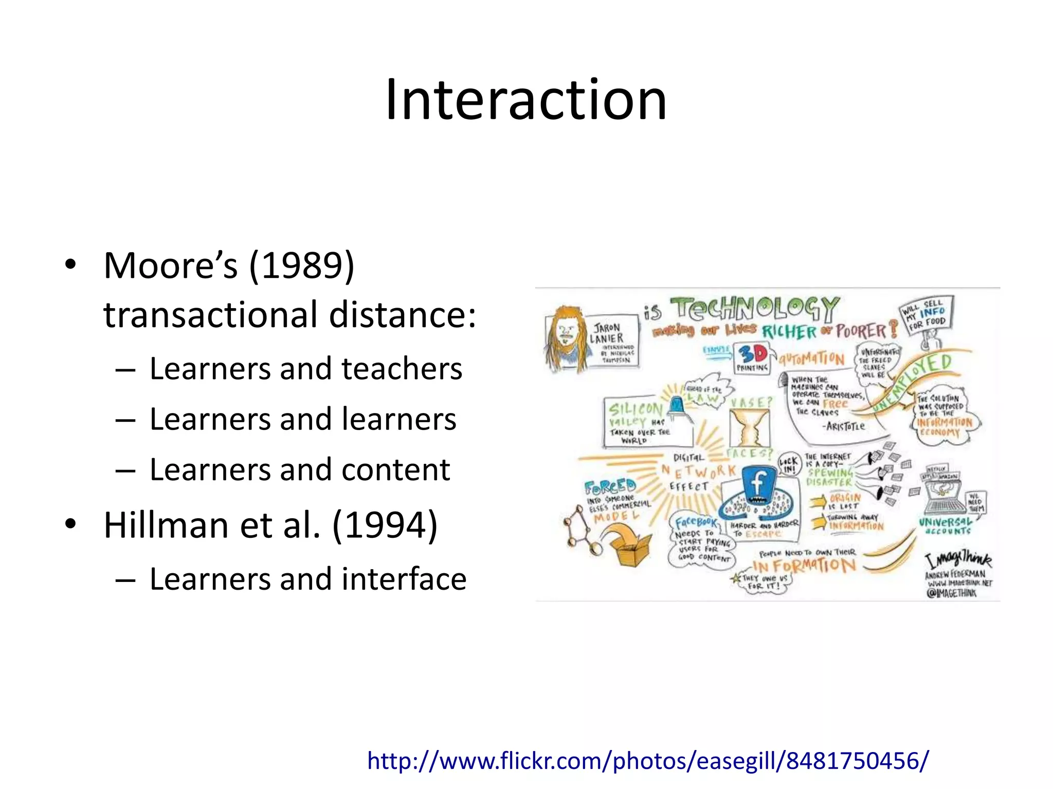 Interaction
• Moore’s (1989)
transactional distance:
– Learners and teachers
– Learners and learners
– Learners and content
• Hillman et al. (1994)
– Learners and interface
http://www.flickr.com/photos/easegill/8481750456/
 