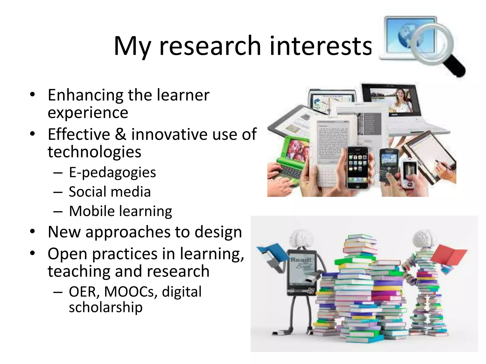 My research interests
• Enhancing the learner
experience
• Effective & innovative use of
technologies
– E-pedagogies
– Social media
– Mobile learning
• New approaches to design
• Open practices in learning,
teaching and research
– OER, MOOCs, digital
scholarship
 