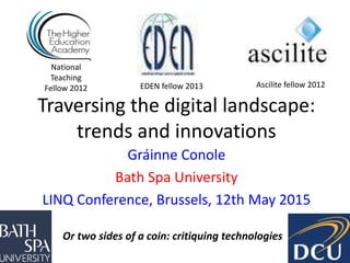 Traversing the digital landscape:
trends and innovations
Gráinne Conole
Bath Spa University
LINQ Conference, Brussels, 12th May 2015
National
Teaching
Fellow 2012 Ascilite fellow 2012EDEN fellow 2013
Or two sides of a coin: critiquing technologies
 