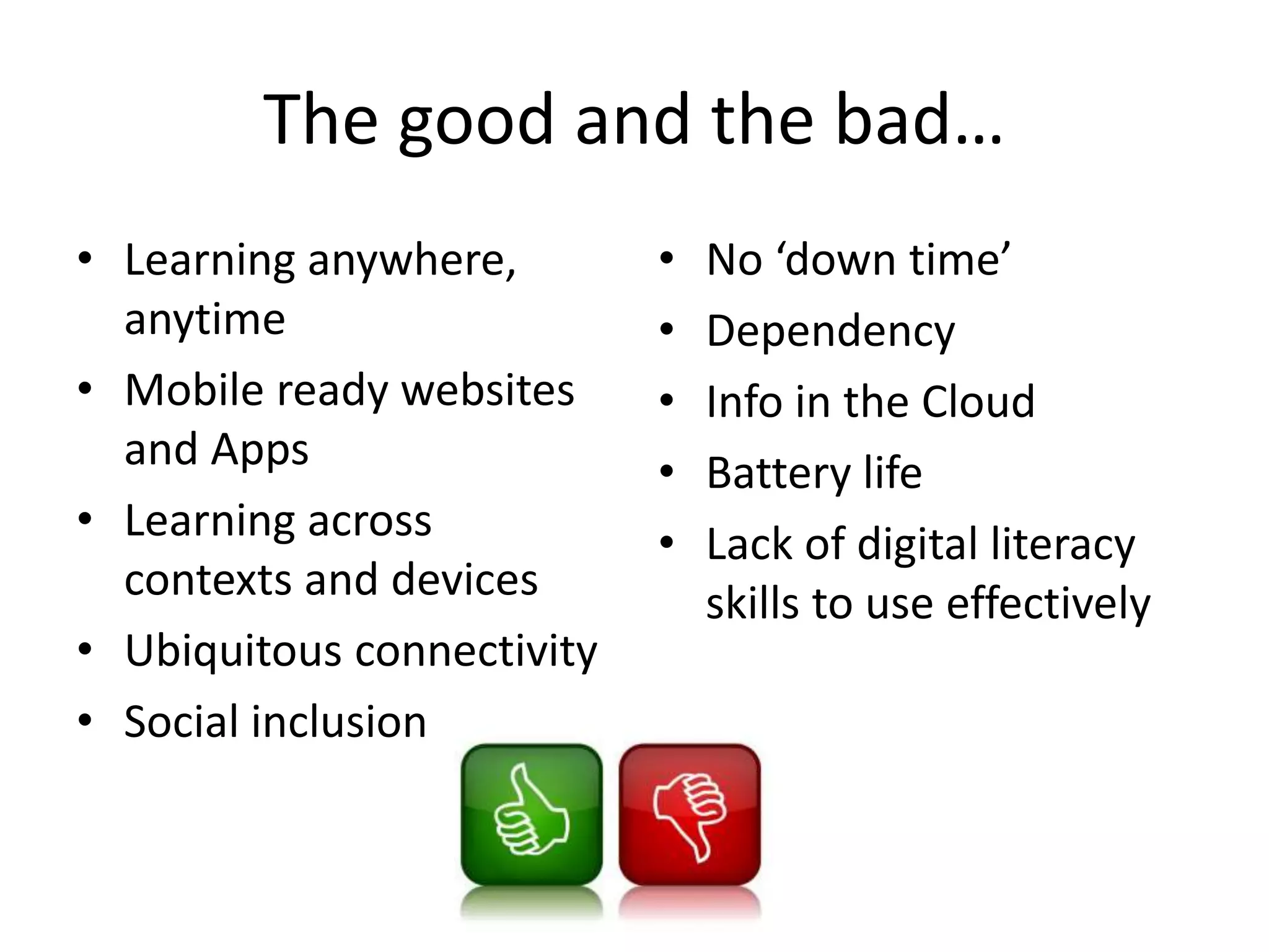 The good and the bad…
• Learning anywhere,
anytime
• Mobile ready websites
and Apps
• Learning across
contexts and devices
• Ubiquitous connectivity
• Social inclusion
• No ‘down time’
• Dependency
• Info in the Cloud
• Battery life
• Lack of digital literacy
skills to use effectively
 