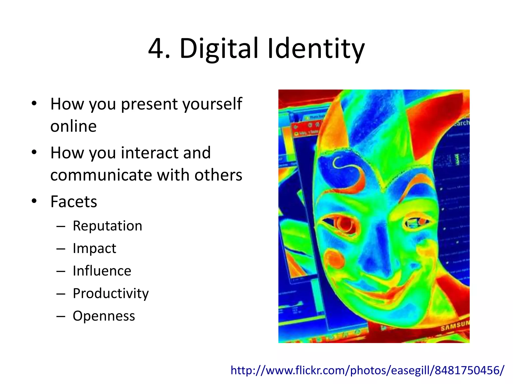 4. Digital Identity
• How you present yourself
online
• How you interact and
communicate with others
• Facets
– Reputation
– Impact
– Influence
– Productivity
– Openness
http://www.flickr.com/photos/easegill/8481750456/
 