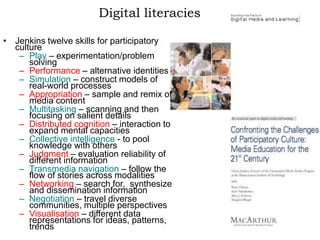 Digital literacies
• Jenkins twelve skills for participatory
culture
– Play – experimentation/problem
solving
– Performance – alternative identities
– Simulation – construct models of
real-world processes
– Appropriation – sample and remix of
media content
– Multitasking – scanning and then
focusing on salient details
– Distributed cognition – interaction to
expand mental capacities
– Collective intelligence - to pool
knowledge with others
– Judgment – evaluation reliability of
different information
– Transmedia navigation – follow the
flow of stories across modalities
– Networking – search for, synthesize
and dissemination information
– Negotiation – travel diverse
communities, multiple perspectives
– Visualisation – different data
representations for ideas, patterns,
trends
 