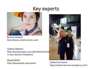 Key experts
Bonnie Stewart
http://theory.cribchronicles.com/
Catherine Cronin
https://catherinecronin.wordpress.com/
Audrey Watters
http://hackeducation.com/2014/07/22/reclai
m-your-domain-hackathon/
David White
http://daveowhite.com/vandr/
 