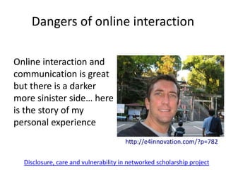 Dangers of online interaction
http://e4innovation.com/?p=782
Online interaction and
communication is great
but there is a darker
more sinister side… here
is the story of my
personal experience
Disclosure, care and vulnerability in networked scholarship project
 