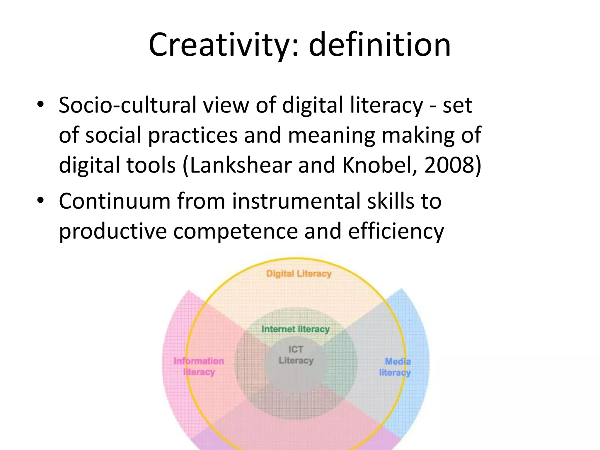 Creativity: definition
• Socio-cultural view of digital literacy - set
  of social practices and meaning making of
  digital tools (Lankshear and Knobel, 2008)
• Continuum from instrumental skills to
  productive competence and efficiency
 
