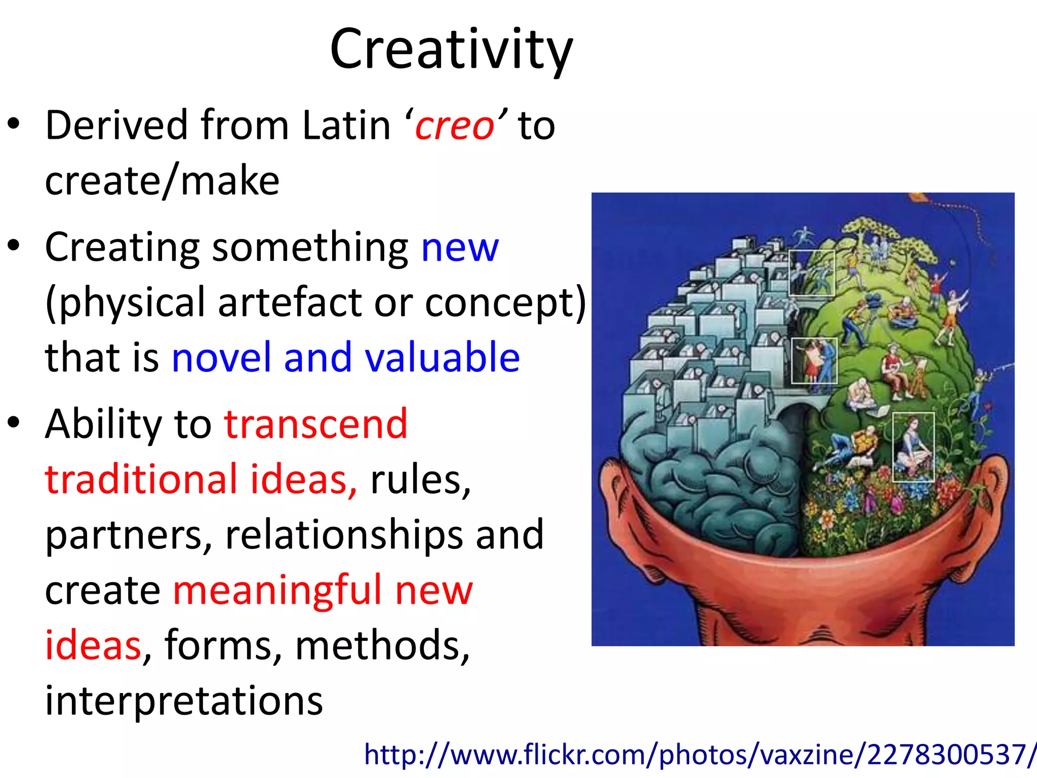 Creativity
• Derived from Latin ‘creo’ to
  create/make
• Creating something new
  (physical artefact or concept)
  that is novel and valuable
• Ability to transcend
  traditional ideas, rules,
  partners, relationships and
  create meaningful new
  ideas, forms, methods,
  interpretations
                   http://www.flickr.com/photos/vaxzine/2278300537/
 