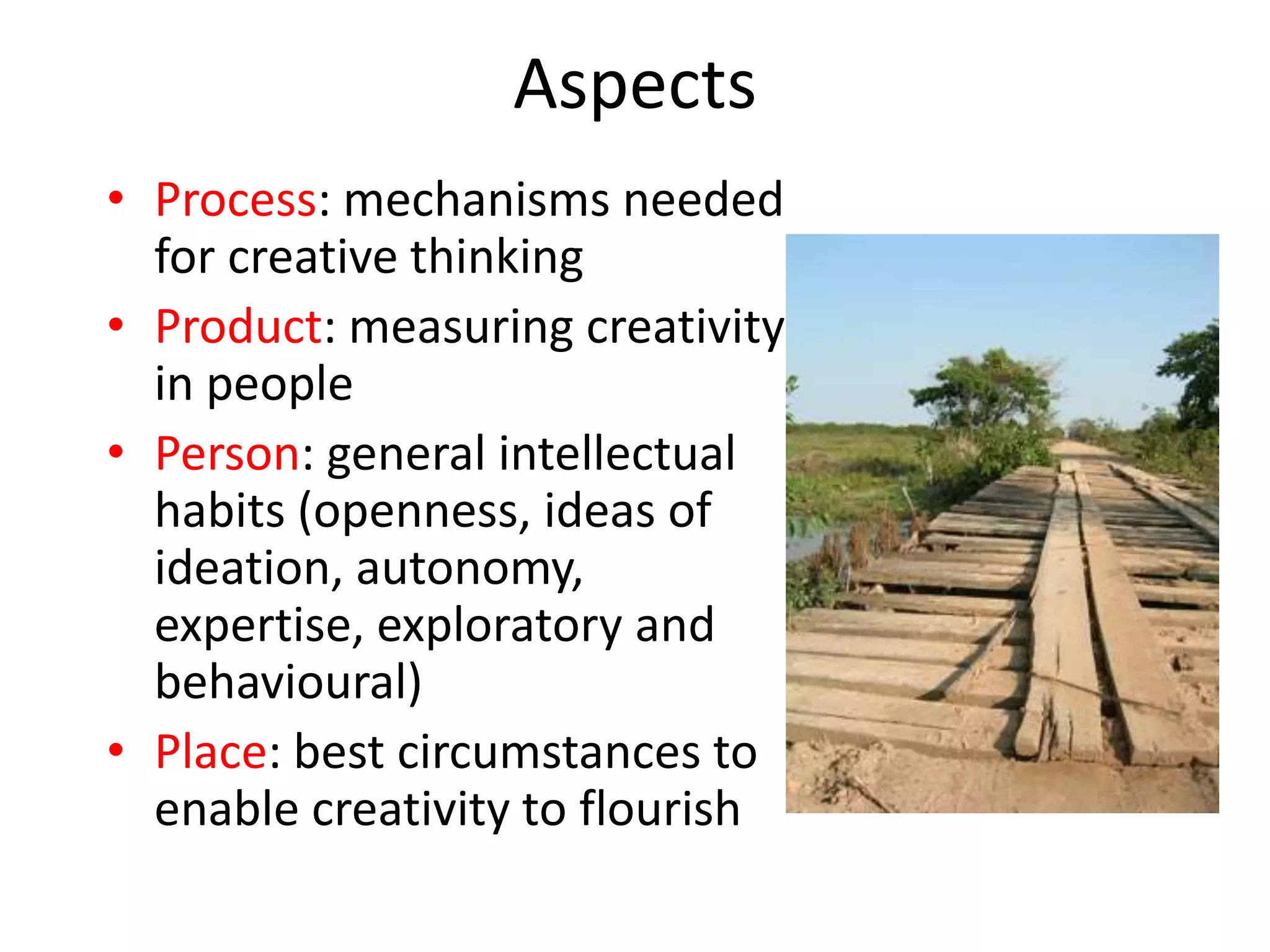 Aspects
• Process: mechanisms needed
  for creative thinking
• Product: measuring creativity
  in people
• Person: general intellectual
  habits (openness, ideas of
  ideation, autonomy,
  expertise, exploratory and
  behavioural)
• Place: best circumstances to
  enable creativity to flourish
 