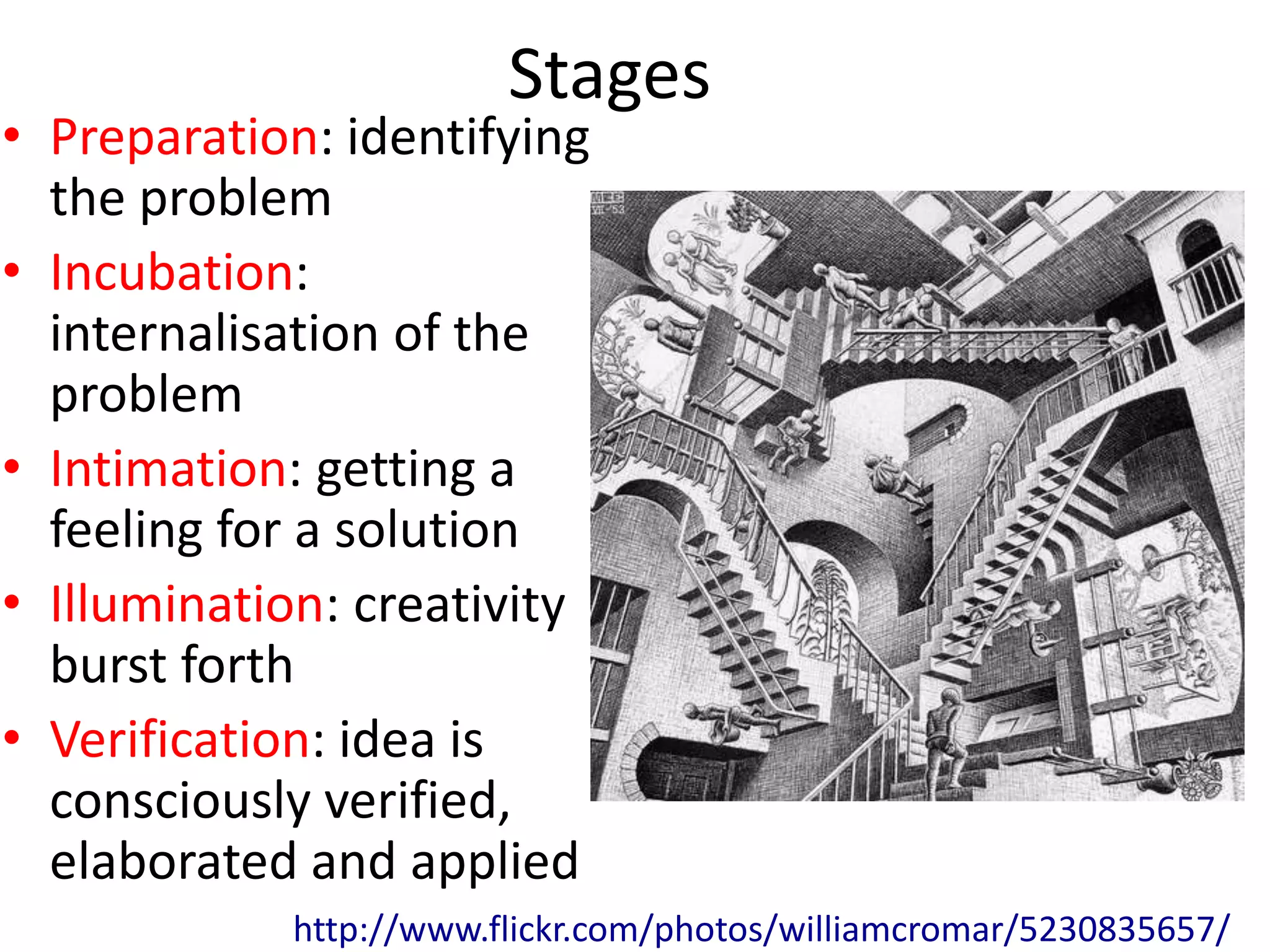 Stages
• Preparation: identifying
  the problem
• Incubation:
  internalisation of the
  problem
• Intimation: getting a
  feeling for a solution
• Illumination: creativity
  burst forth
• Verification: idea is
  consciously verified,
  elaborated and applied
            http://www.flickr.com/photos/williamcromar/5230835657/
 