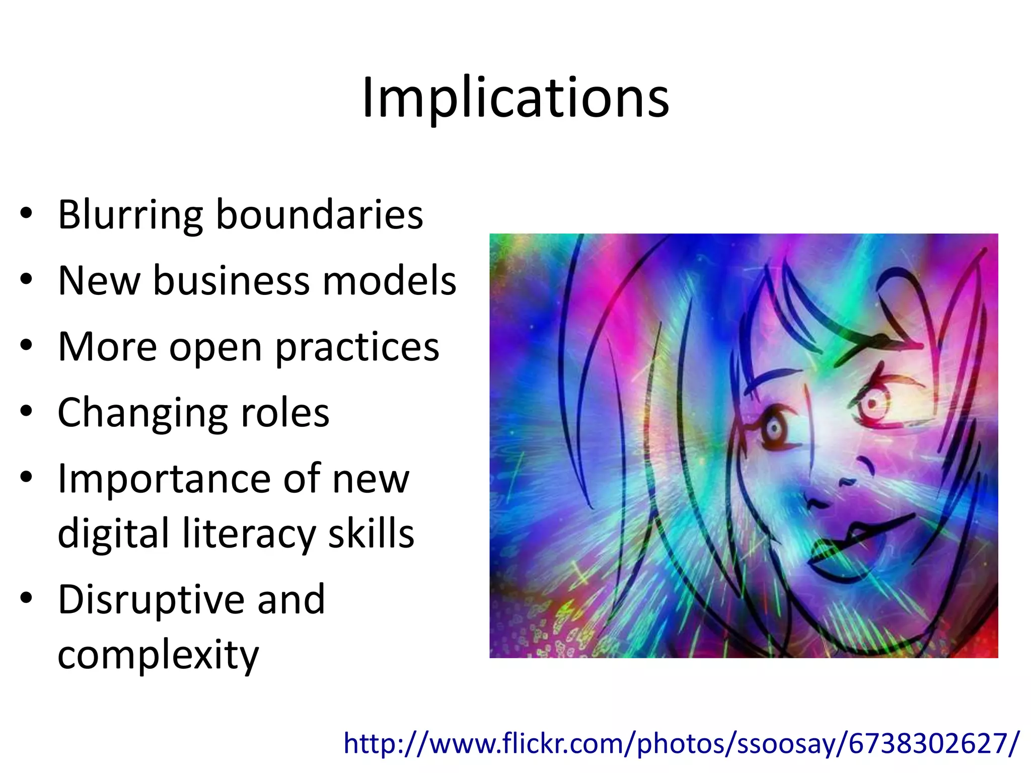 Implications
• Blurring boundaries
• New business models
• More open practices
• Changing roles
• Importance of new
  digital literacy skills
• Disruptive and
  complexity
                  http://www.flickr.com/photos/ssoosay/6738302627/
 