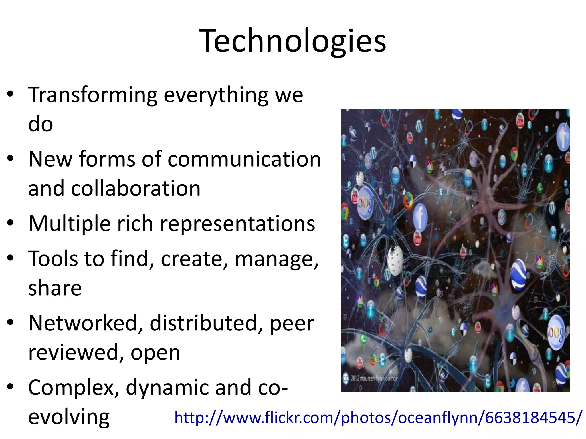 Technologies
• Transforming everything we
  do
• New forms of communication
  and collaboration
• Multiple rich representations
• Tools to find, create, manage,
  share
• Networked, distributed, peer
  reviewed, open
• Complex, dynamic and co-
  evolving        http://www.flickr.com/photos/oceanflynn/6638184545/
 