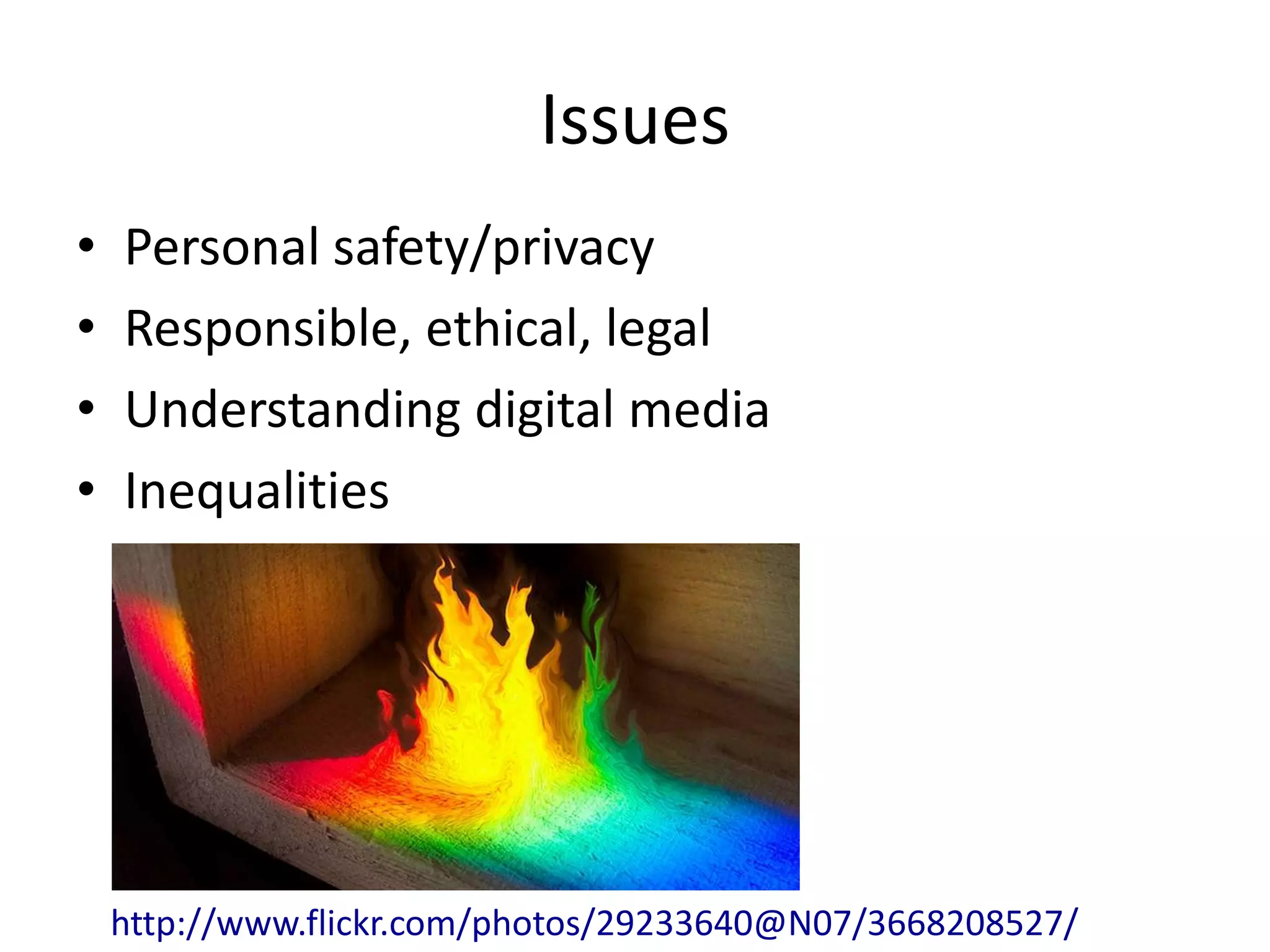 Issues
•   Personal safety/privacy
•   Responsible, ethical, legal
•   Understanding digital media
•   Inequalities




    http://www.flickr.com/photos/29233640@N07/3668208527/
 