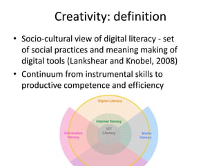 Creativity: definition
• Socio-cultural view of digital literacy - set
  of social practices and meaning making of
  digital tools (Lankshear and Knobel, 2008)
• Continuum from instrumental skills to
  productive competence and efficiency
 