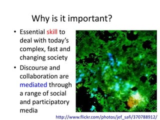 Why is it important?
• Essential skill to
  deal with today’s
  complex, fast and
  changing society
• Discourse and
  collaboration are
  mediated through
  a range of social
  and participatory
  media
              http://www.flickr.com/photos/jef_safi/370788912/
 