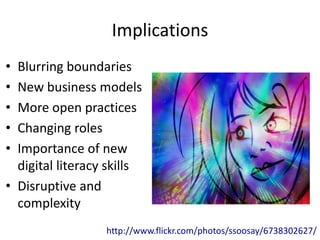 Implications
• Blurring boundaries
• New business models
• More open practices
• Changing roles
• Importance of new
  digital literacy skills
• Disruptive and
  complexity
                  http://www.flickr.com/photos/ssoosay/6738302627/
 