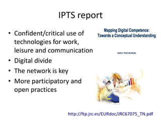 IPTS report
• Confident/critical use of
  technologies for work,
  leisure and communication
• Digital divide
• The network is key
• More participatory and
  open practices


                   http://ftp.jrc.es/EURdoc/JRC67075_TN.pdf
 