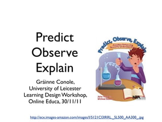 Predict
   Observe
   Explain
     Gráinne Conole,
  University of Leicester
Learning Design Workshop,
  Online Educa, 30/11/11

  http://ecx.images-amazon.com/images/I/5121Cl3IRRL._SL500_AA300_.jpg
 