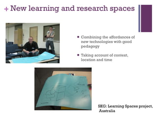 New learning and research spaces Combining the affordances of new technologies with good pedagogy Taking account of context, location and time  SKG: Learning Spaces project, Australia 