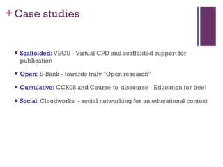 Case studies Scaffolded:  VEOU - Virtual CPD and scaffolded support for publication Open:  E-Bank - towards truly "Open research” Cumulative:  CCK08 and Course-to-discourse - Education for free!  Social:  Cloudworks  - social networking for an educational context 