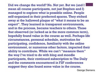 Did we change the world? No. Not yet. But we (and I mean all course participants, not just Stephen and I) managed to explore what is possible online. People self-organized in their preferred spaces. They etched away at the hallowed plaque of “what it means to be an expert”. They learned in transparent environments, and in the process, became teachers to others. Those that observed (or lurked as is the more common term), hopefully found value in the course as well. Perhaps life circumstances, personal schedule, motivation for participating, confidence, familiarity with the online environment, or numerous other factors, impacted their ability to contribute. While we can’t “measure them” the way I’ve tried to do with blog and moodle participants, their continued subscription to The Daily and the comments encountered in F2F conferences suggest they also found some value in the course. George Siemens 