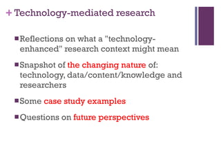Technology-mediated research Reflections on  what a "technology-enhanced" research context might mean Snapshot of  the changing nature  of: technology, data/content/knowledge and researchers  Some  case study examples Questions on  future perspectives 