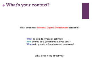 What's your context? What does your  Personal Digital Environment  consist of? What does it say about you? What  do you do (types of activity)? How  do you do it (what tools do you use)? Where  do you do it (locations and contexts)? 