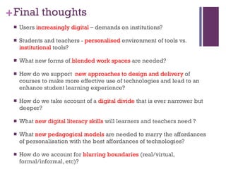 Final thoughts Users  increasingly digital  – demands on institutions?  Students and teachers -  personalised  environment of tools vs.  institutional  tools?  What new forms of  blended work spaces  are needed? How do we support  new approaches to design and delivery  of courses to make more effective use of technologies and lead to an enhance student learning experience? How do we take account of a  digital divide  that is ever narrower but deeper? What  new digital literacy skills  will learners and teachers need ?  What  new pedagogical models  are needed to marry the affordances of personalisation with the best affordances of technologies? How do we account for  blurring boundaries  (real/virtual, formal/informal, etc)?   