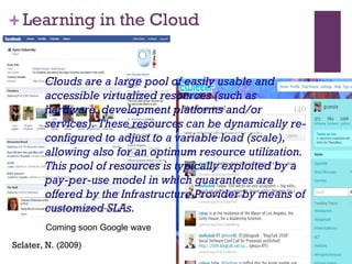 Learning in the Cloud Sclater, N. (2009) Clouds are a large pool of easily usable and accessible virtualized resources (such as hardware, development platforms and/or services). These resources can be dynamically re-configured to adjust to a variable load (scale), allowing also for an optimum resource utilization. This pool of resources is typically exploited by a pay-per-use model in which guarantees are offered by the Infrastructure Provider by means of customized SLAs. Coming soon Google wave 