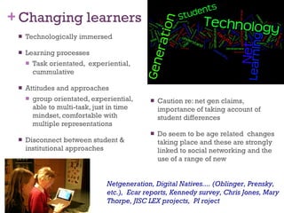 Changing learners Technologically immersed Learning processes Task orientated,  experiential, cummulative Attitudes and approaches group orientated, experiential, able to multi-task, just in time mindset, comfortable with multiple representations Disconnect between student & institutional approaches Caution re: net gen claims, importance of taking account of student differences Do seem to be age related  changes taking place and these are strongly linked to social networking and the use of a range of new  Netgeneration, Digital Natives.... (Oblinger, Prensky, etc.),  Ecar reports, Kennedy survey, Chris Jones, Mary Thorpe, JISC LEX projects,  PI roject 
