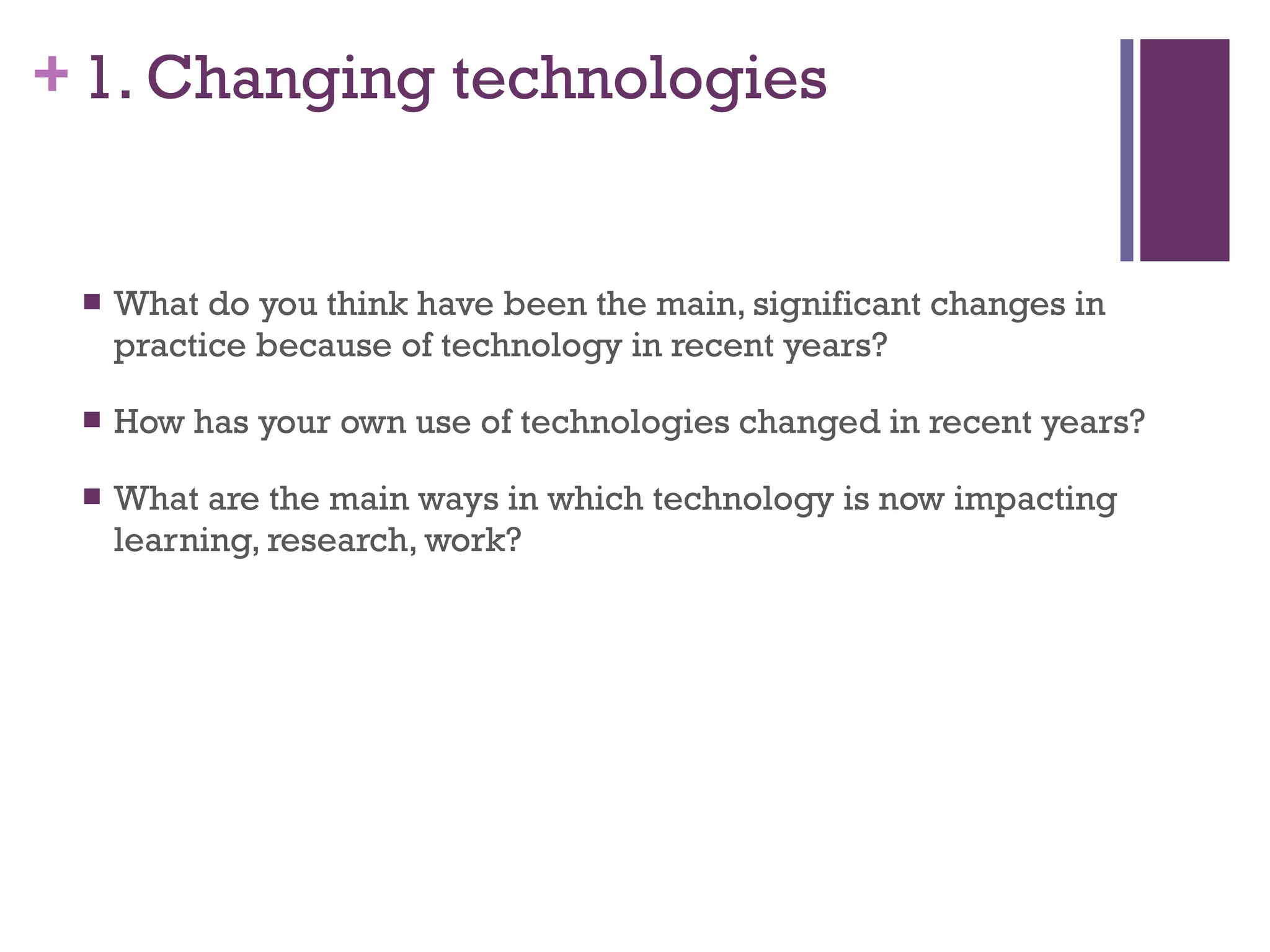 1. Changing technologies What do you think have been the main, significant changes in practice because of technology in recent years? How has your own use of technologies changed in recent years? What are the main ways in which technology is now impacting learning, research, work? 