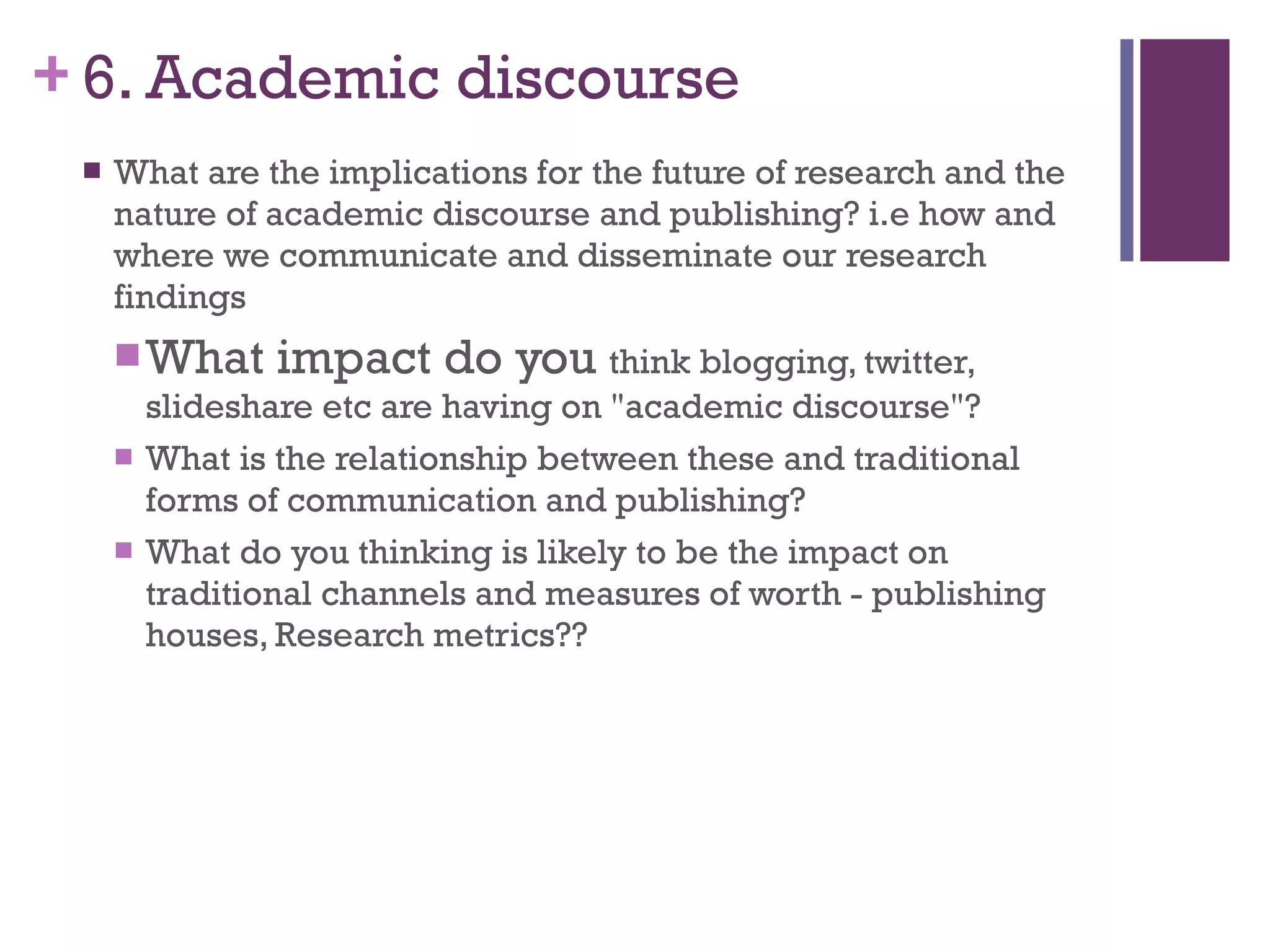 6. Academic discourse What are the implications for the future of research and the  nature of academic discourse and publishing? i.e how and where we communicate and disseminate our research findings What impact do you  think blogging, twitter, slideshare etc are having on &quot;academic discourse&quot;? What is the relationship between these and traditional forms of communication and publishing? What do you thinking is likely to be the impact on traditional channels and measures of worth - publishing houses, Research metrics?? 