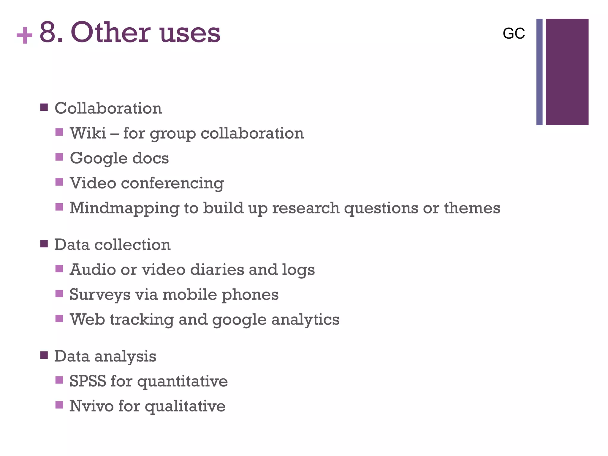 8. Other uses Collaboration Wiki – for group collaboration Google docs Video conferencing Mindmapping to build up research questions or themes  Data collection  Audio or video diaries and logs Surveys via mobile phones Web tracking and google analytics Data analysis SPSS for quantitative Nvivo for qualitative GC 