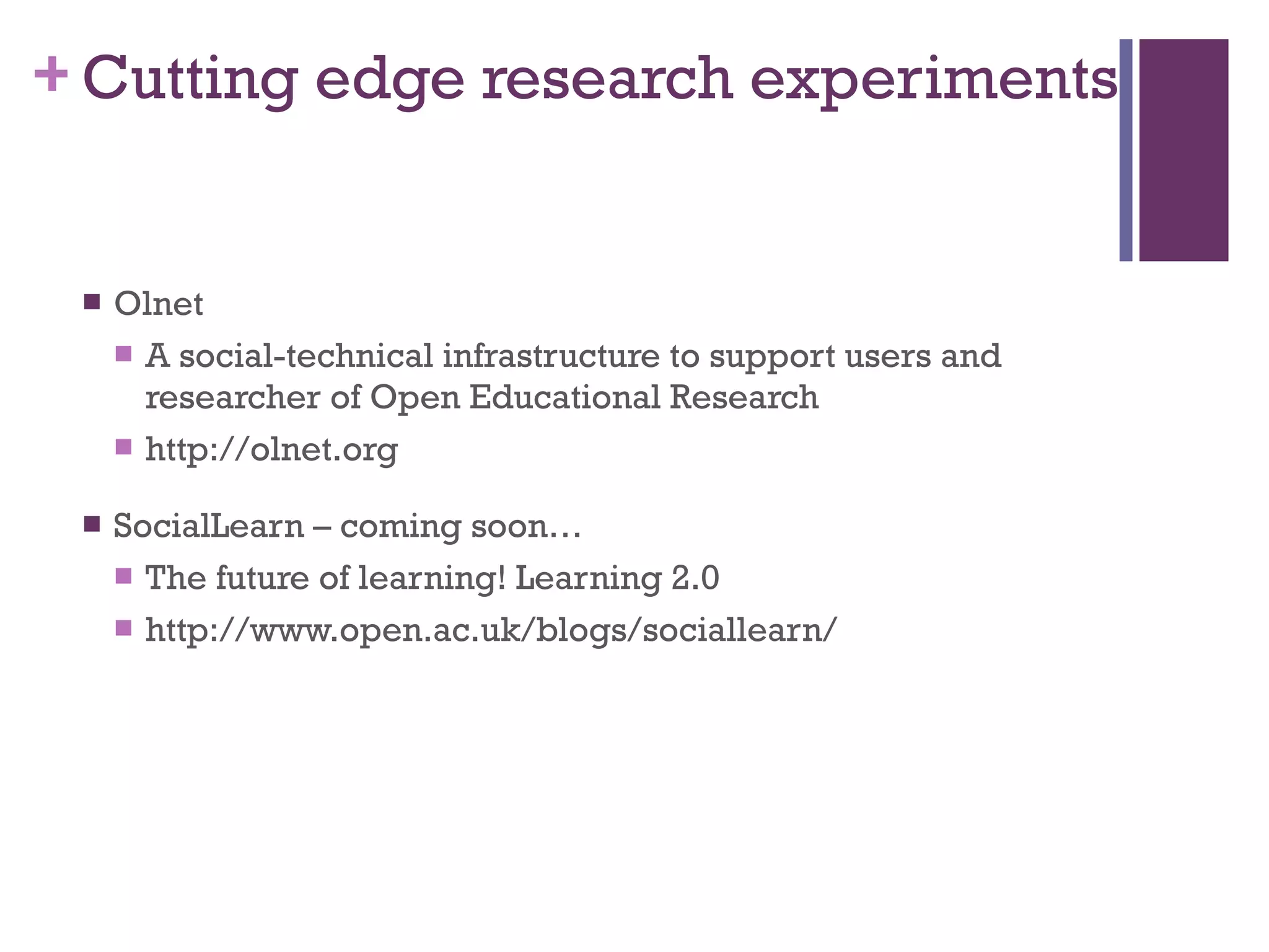 Cutting edge research experiments Olnet A social-technical infrastructure to support users and researcher of Open Educational Research http://olnet.org SocialLearn – coming soon… The future of learning! Learning 2.0 http://www.open.ac.uk/blogs/sociallearn/ 