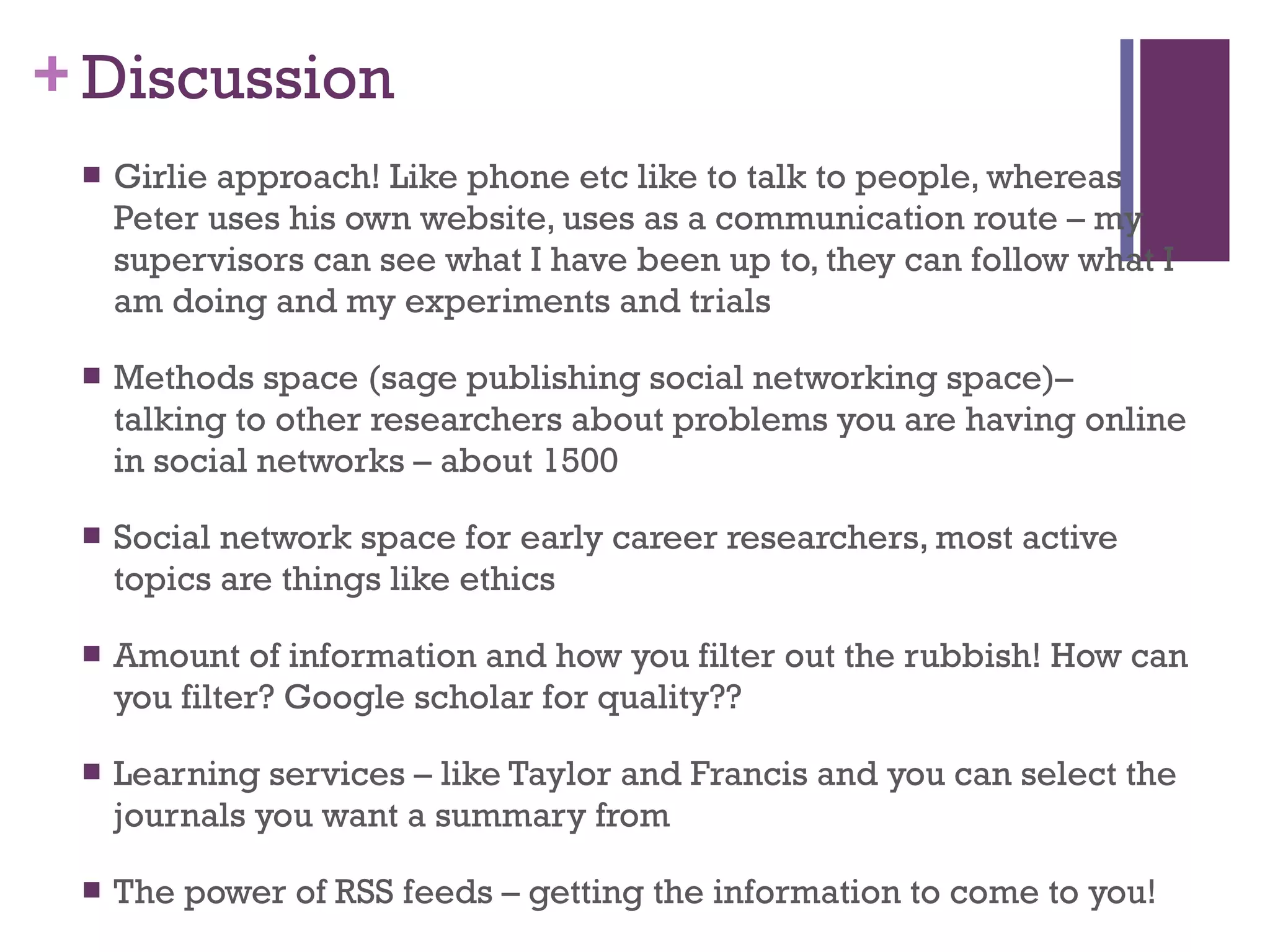 Discussion Girlie approach! Like phone etc like to talk to people, whereas Peter uses his own website, uses as a communication route – my supervisors can see what I have been up to, they can follow what I am doing and my experiments and trials Methods space (sage publishing social networking space)– talking to other researchers about problems you are having online in social networks – about 1500 Social network space for early career researchers, most active topics are things like ethics Amount of information and how you filter out the rubbish! How can you filter? Google scholar for quality?? Learning services – like Taylor and Francis and you can select the journals you want a summary from The power of RSS feeds – getting the information to come to you! 