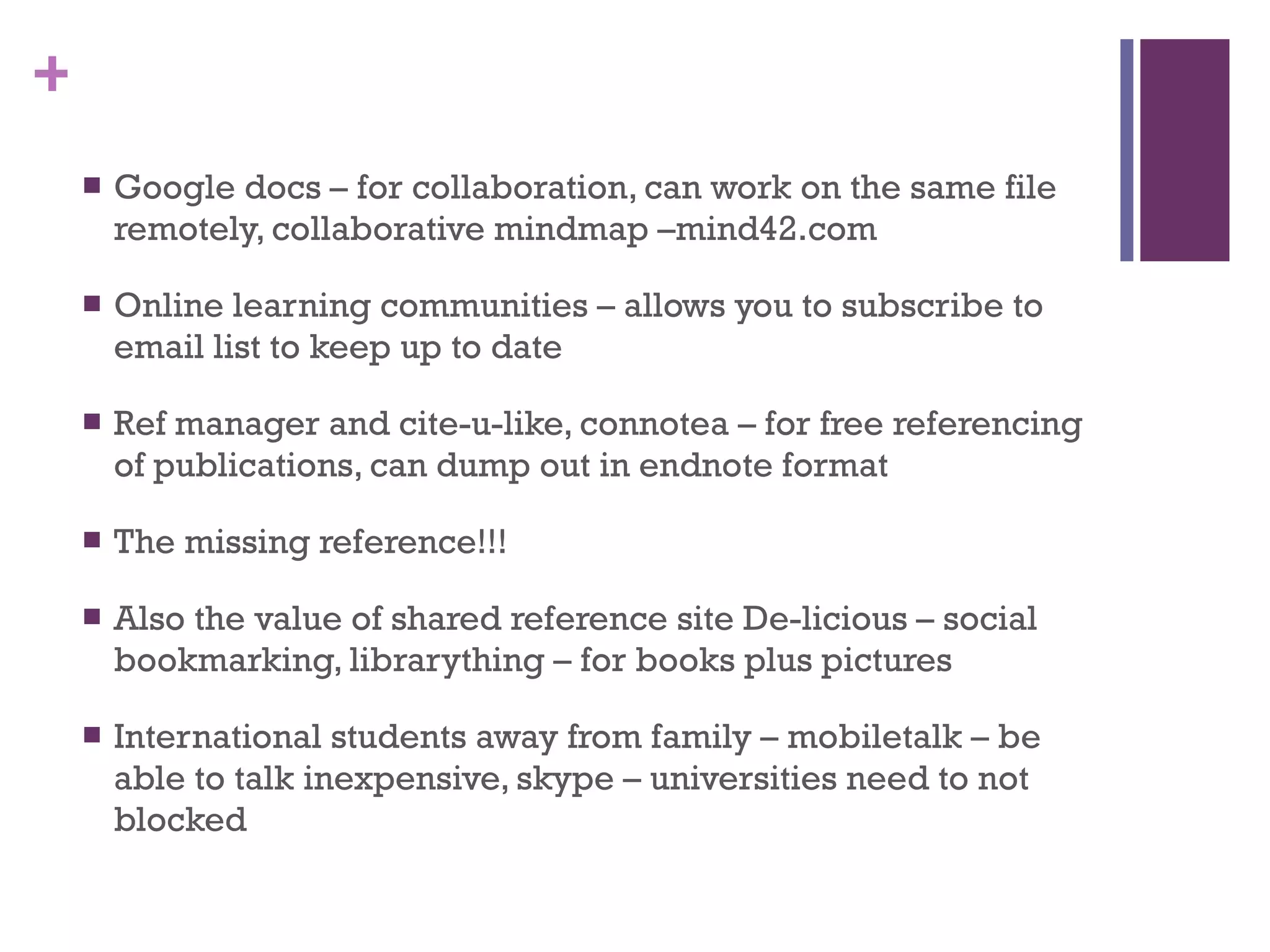 Google docs – for collaboration, can work on the same file remotely, collaborative mindmap –mind42.com Online learning communities – allows you to subscribe to email list to keep up to date Ref manager and cite-u-like, connotea – for free referencing of publications, can dump out in endnote format The missing reference!!! Also the value of shared reference site De-licious – social bookmarking, librarything – for books plus pictures International students away from family – mobiletalk – be able to talk inexpensive, skype – universities need to not blocked 