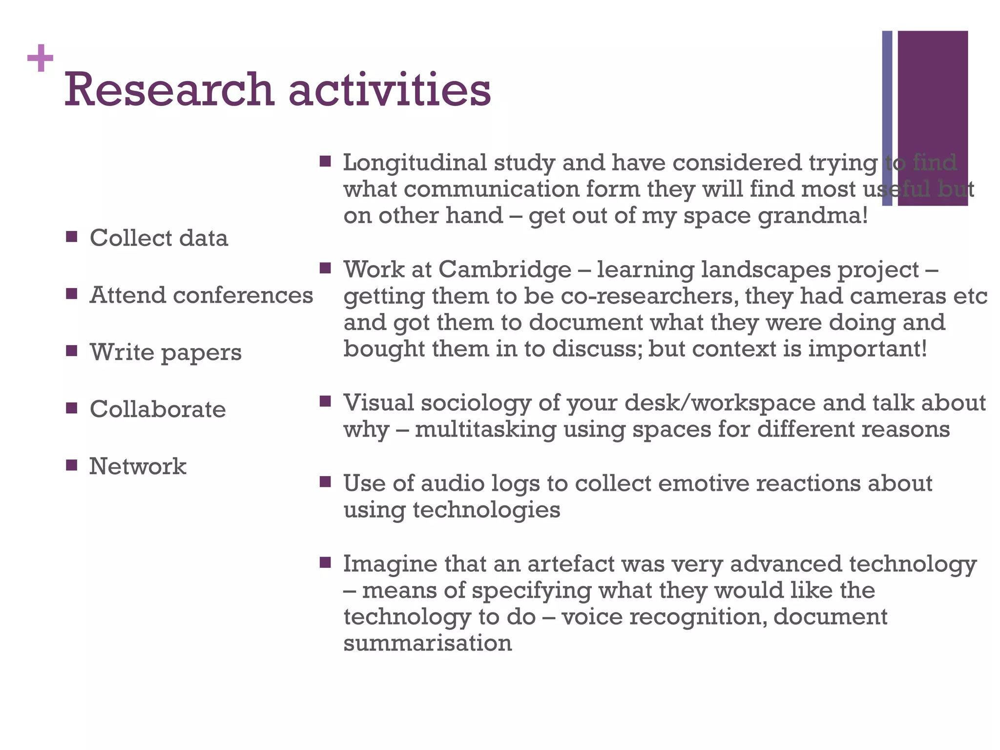 Research activities Collect data Attend conferences Write papers Collaborate  Network Longitudinal study and have considered trying to find what communication form they will find most useful but on other hand – get out of my space grandma! Work at Cambridge – learning landscapes project – getting them to be co-researchers, they had cameras etc and got them to document what they were doing and bought them in to discuss; but context is important! Visual sociology of your desk/workspace and talk about why – multitasking using spaces for different reasons  Use of audio logs to collect emotive reactions about using technologies Imagine that an artefact was very advanced technology – means of specifying what they would like the technology to do – voice recognition, document summarisation 