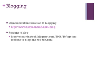 Blogging Commoncraft introduction to blogging http://www.commoncraft.com/blog Reasons to blog http://elearningtech.blogspot.com/2006/10/top-ten-reasons-to-blog-and-top-ten.html 