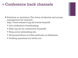 Conference back channels Evolution or revolution: The future of identity and access management for research http://www.eduserv.org.uk/events/esym09 Live conference broadcasting Hash tag (#) for conference #esym09 Ning social networking site All presentations as video podcasts on slideshare Fielding questions via twitter etc. 