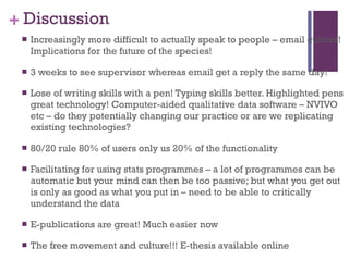 Discussion Increasingly more difficult to actually speak to people – email culture! Implications for the future of the species! 3 weeks to see supervisor whereas email get a reply the same day! Lose of writing skills with a pen! Typing skills better. Highlighted pens great technology! Computer-aided qualitative data software – NVIVO etc – do they potentially changing our practice or are we replicating existing technologies?  80/20 rule 80% of users only us 20% of the functionality Facilitating for using stats programmes – a lot of programmes can be automatic but your mind can then be too passive; but what you get out is only as good as what you put in – need to be able to critically understand the data E-publications are great! Much easier now The free movement and culture!!! E-thesis available online  