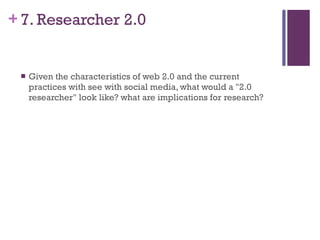 7. Researcher 2.0 Given the characteristics of web 2.0 and the current practices with see with social media, what would a "2.0 researcher" look like? what are implications for research? 